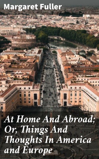 At Home And Abroad; Or, Things And Thoughts In America and Europe: A Journey Between Worlds: Exploring Identity and Culture in America and Europe