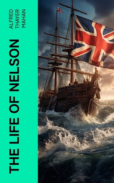 The Life of Nelson: The Embodiment of the Sea Power of Great Britain